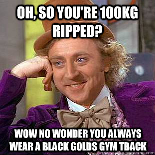 Oh, so you're 100kg ripped? wow no wonder you always wear a black Golds gym tback  Condescending Wonka