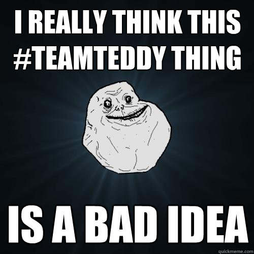 i really think this #teamteddy thing is a bad idea  Forever Alone