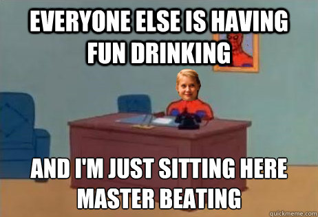 everyone else is having fun drinking and i'm just sitting here
master beating  