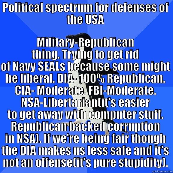 POLITICAL SPECTRUM FOR DEFENSES OF THE USA MILITARY-REPUBLICAN THING. TRYING TO GET RID OF NAVY SEALS BECAUSE SOME MIGHT BE LIBERAL. DIA- 100% REPUBLICAN. CIA- MODERATE. FBI-MODERATE. NSA-LIBERTARIAN(IT'S EASIER TO GET AWAY WITH COMPUTER STUFF. REPUBLICAN BACKED CORRUPTION IN NSA). IF WE'RE BEING  Socially Awkward Penguin