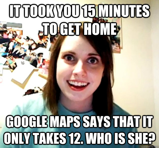 it took you 15 minutes to get home Google maps says that it only takes 12. Who is she? - it took you 15 minutes to get home Google maps says that it only takes 12. Who is she?  Overly Attached Girlfriend