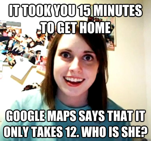 it took you 15 minutes to get home Google maps says that it only takes 12. Who is she?  Overly Attached Girlfriend