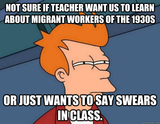 Not sure if teacher want us to learn about migrant workers of the 1930s or just wants to say swears in class.  NOT SURE IF IM HUNGRY or JUST BORED