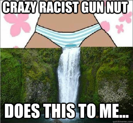 Crazy racist gun nut does this to me...  wet panties