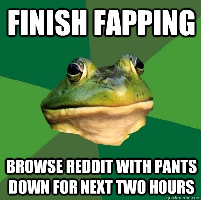 Finish fapping  Browse Reddit with pants down for next two hours  Foul Bachelor Frog