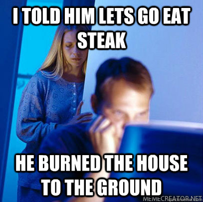 I told him lets go eat steak he burned the house to the ground  