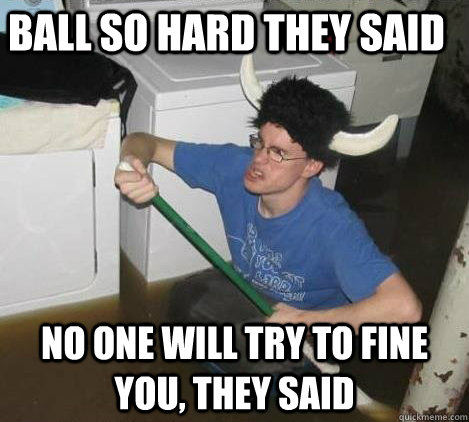 Ball so hard they said no one will try to fine you, they said  They said
