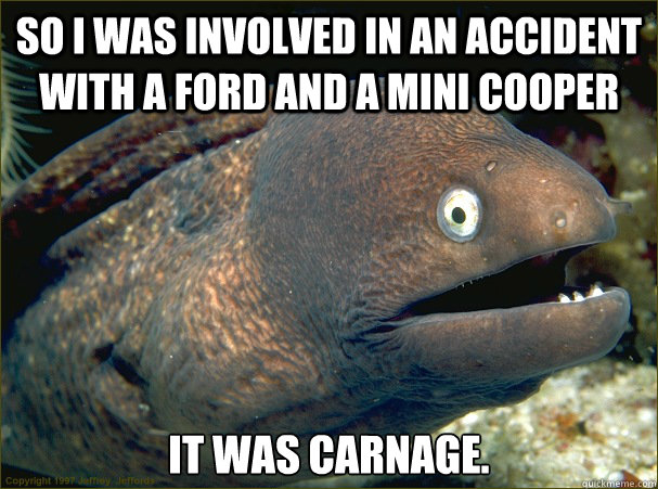 So i was involved in an accident with a Ford and a Mini Cooper It was carnage.  Bad Joke Eel