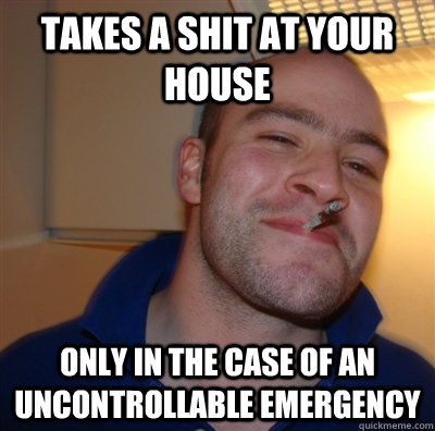 takes a shit at your house only in the case of an uncontrollable emergency  GoodGuyGreg