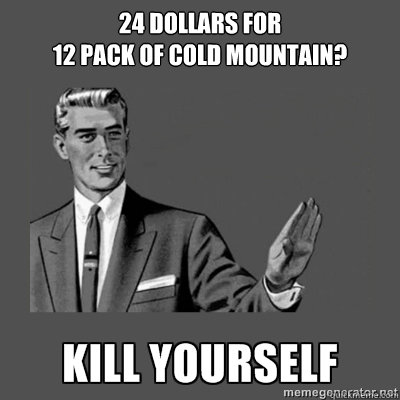 24 dollars for 
12 pack of cold mountain? Kill yourself - 24 dollars for 
12 pack of cold mountain? Kill yourself  kill yourself