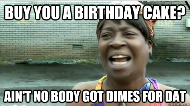 Buy You A Birthday Cake? AIN'T NO BODY GOT Dimes FOR DAT  AINT NO BODY GOT TIME FOR DAT