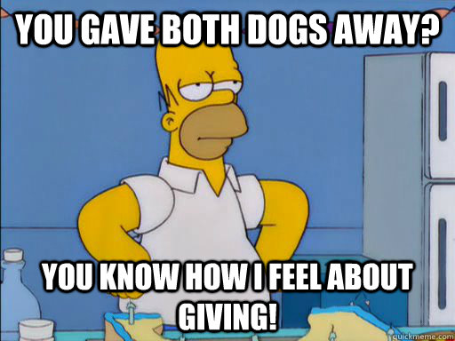 You Gave both dogs away? You know how I feel about giving!  