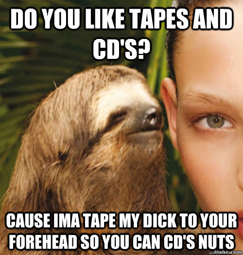 do you like tapes and cd's? CAUSE IMA TAPE MY DICK TO YOUR FOREHEAD SO YOU CAN CD'S NUTS  rape sloth