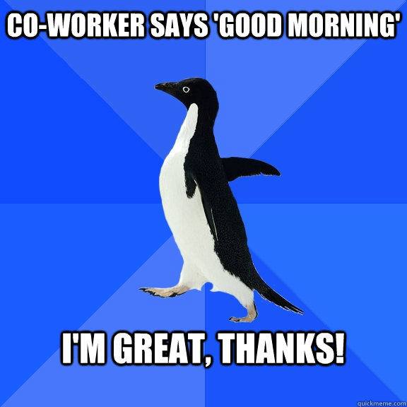 Co-worker says 'good morning'  I'm great, thanks!   Socially Awkward Penguin