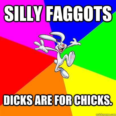 Silly Faggots Dicks are for chicks. - Silly Faggots Dicks are for chicks.  Gay trix rabbit