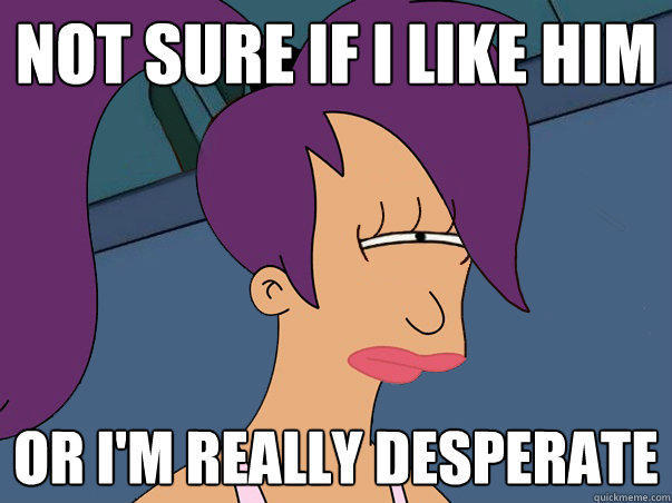 Not sure if I like him or I'm really desperate - Not sure if I like him or I'm really desperate  Leela Futurama