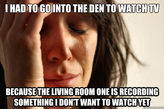 I had to go into the den to watch tv Because the living room one is recording something I don't want to watch yet  First World Problems