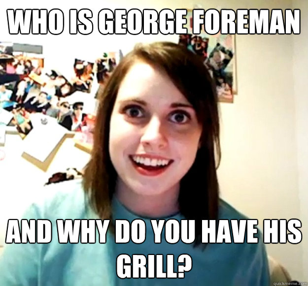 Who is George Foreman and why do you have his grill?  Overly Attached Girlfriend