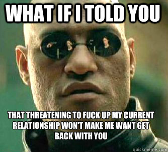 what if i told you that threatening to fuck up my current relationship won't make me want get back with you  Matrix Morpheus