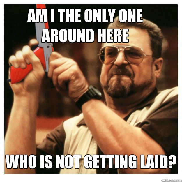 Am i the only one around here WHO IS NOT GETTING LAID?  - Am i the only one around here WHO IS NOT GETTING LAID?   John Goodman