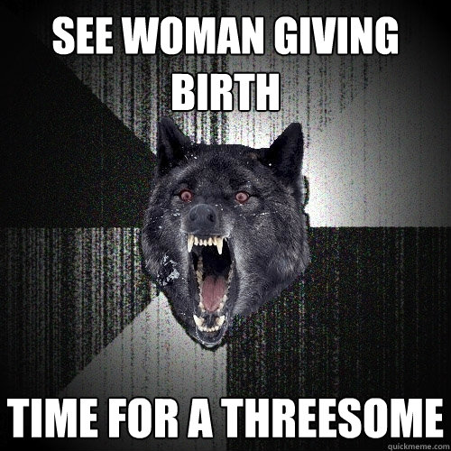 see woman giving birth time for a threesome  Insanity Wolf