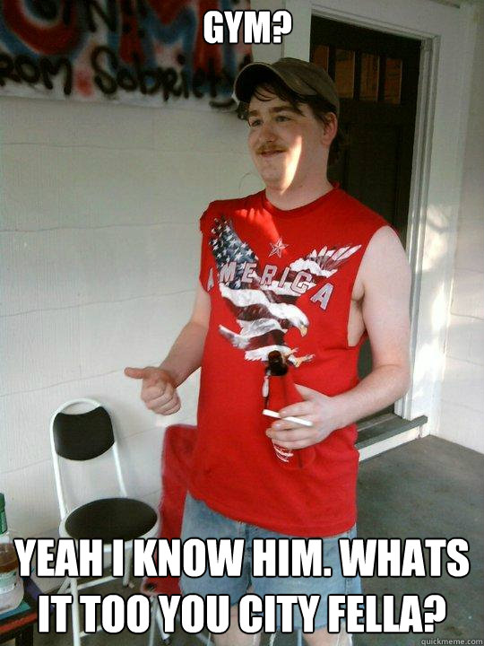 GYM? Yeah I know him. Whats it too you city fella?  Redneck Randal
