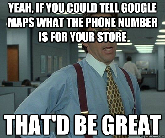 YEAH, IF YOU COULD TELL GOOGLE MAPS WHAT THE PHONE NUMBER IS FOR YOUR STORE  That'd be great  Lumbergh