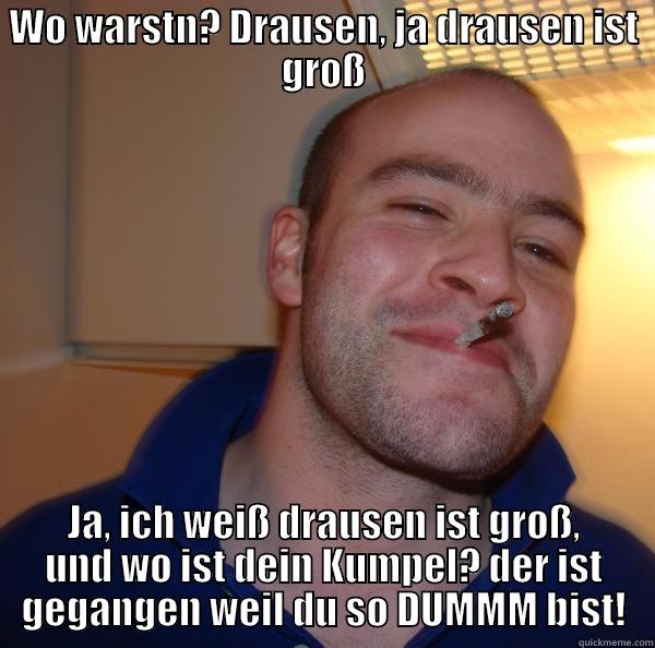 WO WARSTN? DRAUSEN, JA DRAUSEN IST GROSS JA, ICH WEISS DRAUSEN IST GROSS, UND WO IST DEIN KUMPEL? DER IST GEGANGEN WEIL DU SO DUMMM BIST! Good Guy Greg 
