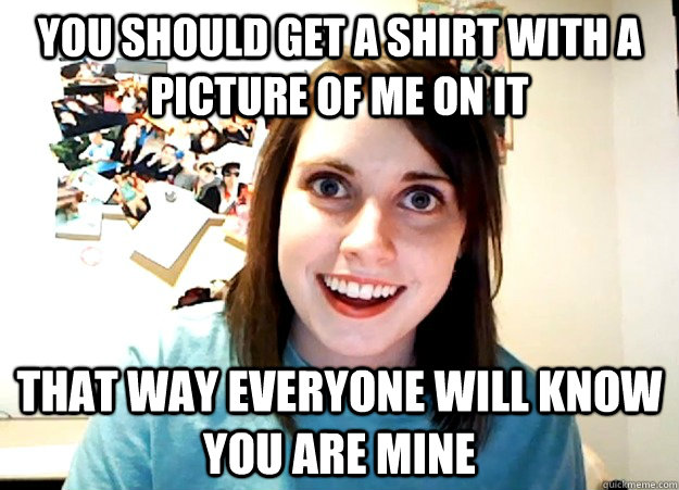 You should get a shirt with a picture of me on it That way everyone will know you are mine  Overly Attached Girlfriend