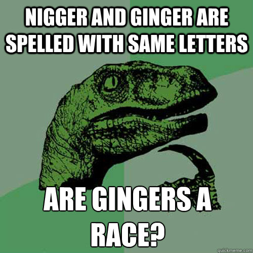 Nigger and ginger are spelled with same letters are gingers a race?
 - Nigger and ginger are spelled with same letters are gingers a race?
  Philosoraptor