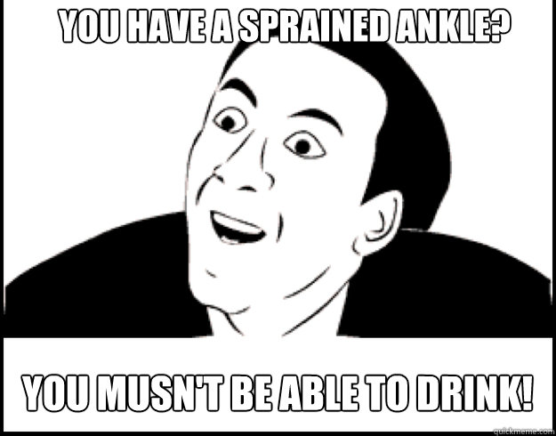 you have a sprained ankle? you musn't be able to drink!  you dont say