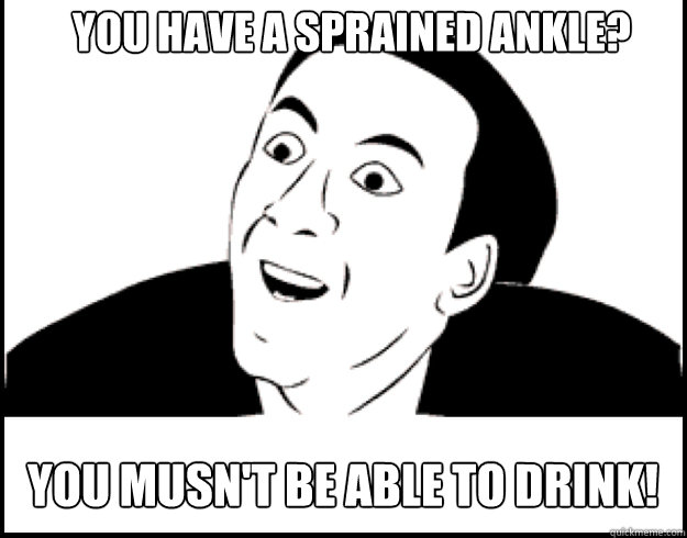 you have a sprained ankle? you musn't be able to drink! - you have a sprained ankle? you musn't be able to drink!  you dont say