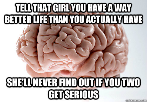 Tell that girl you have a way better life than you actually have she'll never find out if you two get serious  Scumbag Brain