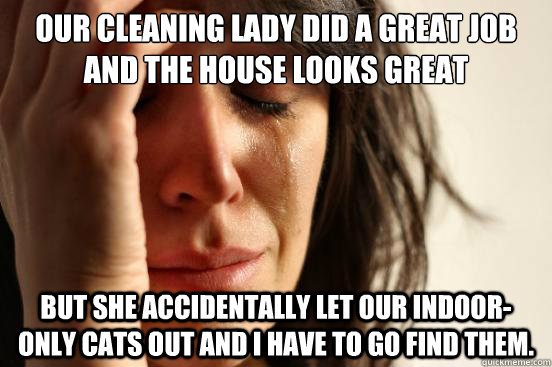 Our cleaning lady did a great job and the house looks great but she accidentally let our indoor-only cats out and I have to go find them. - Our cleaning lady did a great job and the house looks great but she accidentally let our indoor-only cats out and I have to go find them.  First World Problems