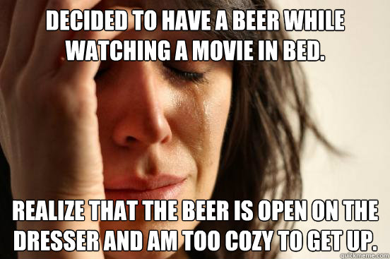 Decided to have a beer while watching a movie in bed.   Realize that the beer is open on the dresser and am too cozy to get up.    First World Problems