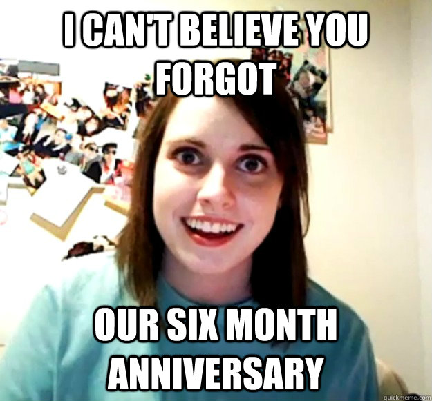 I can't believe you forgot our six month anniversary  Overly Attached Girlfriend