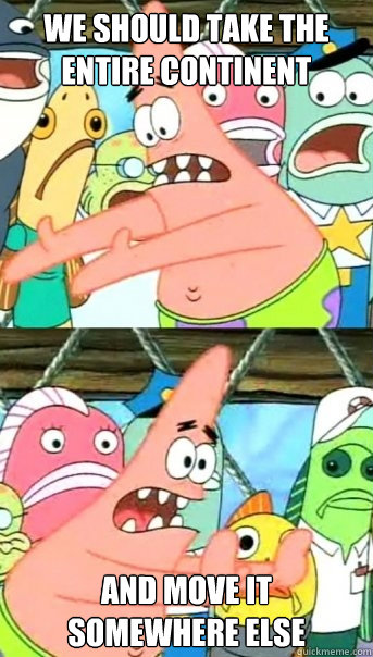 we should take the entire continent and move it somewhere else  Push it somewhere else Patrick