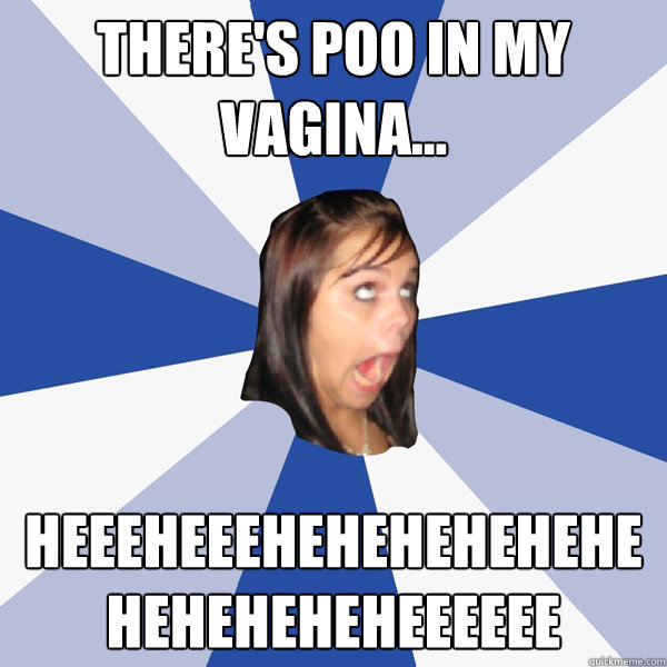 There's poo in my vagina... heeeheeeheheheheheheheheheheheeeeee  Annoying Facebook Girl