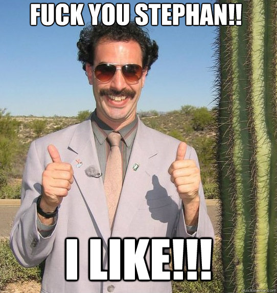 Fuck you Stephan!! I Like!!!  Upvoting Kazakh