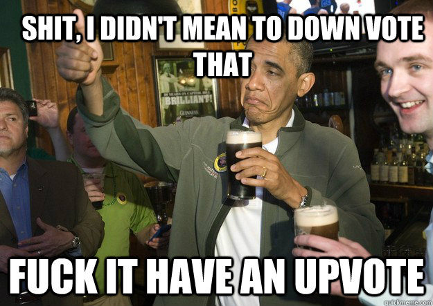 Shit, I didn't mean to down vote that fuck it have an upvote  BARACK OBAMA APPROVES
