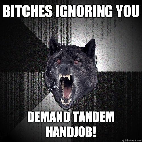 Bitches ignoring you Demand tandem handjob!  Insanity Wolf