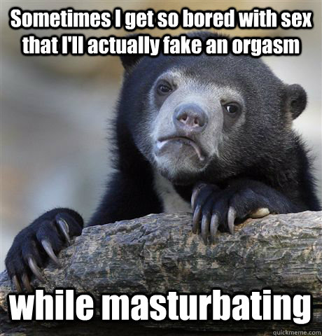 Sometimes I get so bored with sex  that I'll actually fake an orgasm while masturbating  Confession Bear