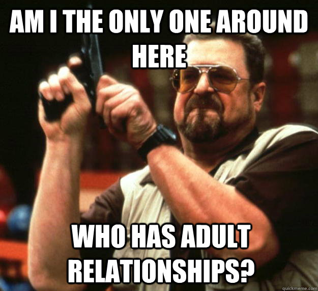 am I the only one around here who has adult relationships?  - am I the only one around here who has adult relationships?   Angry Walter