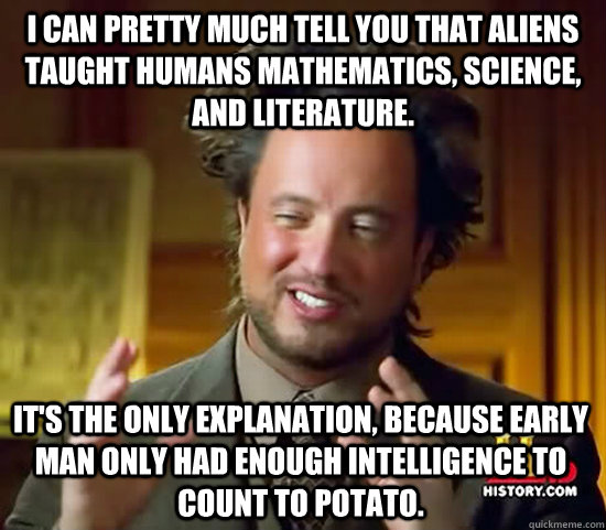 I can pretty much tell you that aliens taught humans mathematics, science, and literature. it's the only explanation, because early man only had enough intelligence to count to potato.   Ancient Aliens