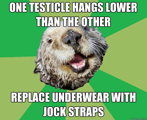 one testicle hangs lower than the other replace underwear with jock straps  OCD Otter