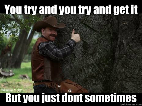 You try and you try and get it But you just dont sometimes  