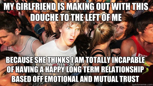 My girlfriend is making out with this douche to the left of me
 because she thinks I am totally incapable of having a happy long term relationship based off emotional and mutual trust  Sudden Clarity Clarence