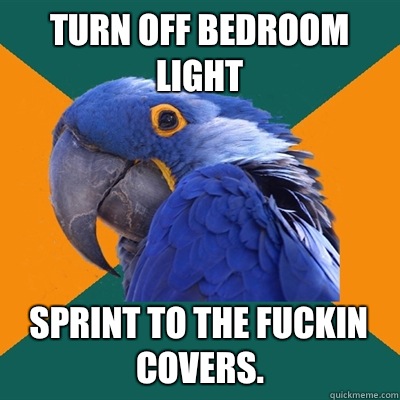 Turn off bedroom light Sprint to the fuckin covers.  Paranoid Parrot