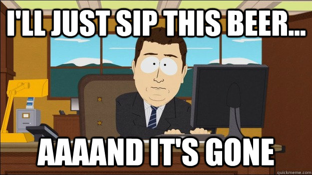 I'll just sip this beer... Aaaand it's gone  aaaand its gone