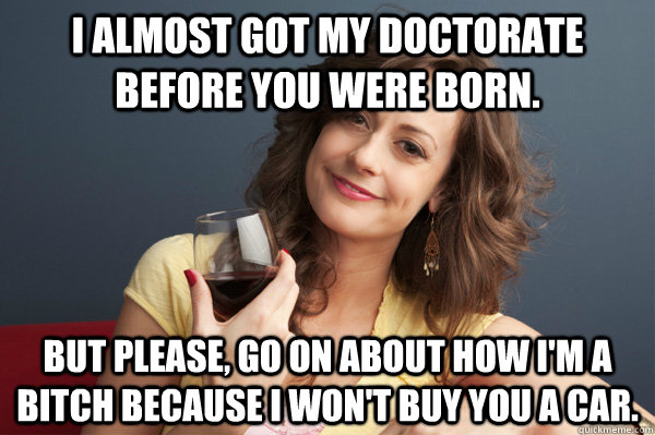 I almost got my doctorate before you were born. But please, go on about how I'm a bitch because I won't buy you a car.  Forever Resentful Mother